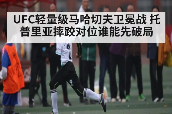UFC轻量级马哈切夫卫冕战 托普里亚摔跤对位谁能先破局