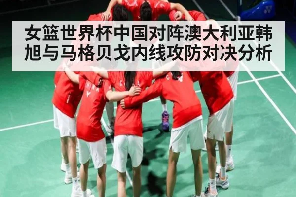 女篮世界杯中国对阵澳大利亚韩旭与马格贝戈内线攻防对决分析