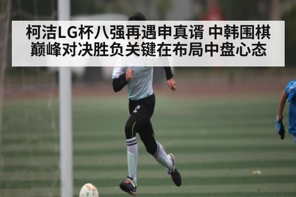 柯洁LG杯八强再遇申真谞 中韩围棋巅峰对决胜负关键在布局中盘心态