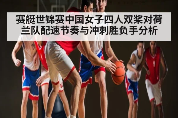 赛艇世锦赛中国女子四人双桨对荷兰队配速节奏与冲刺胜负手分析