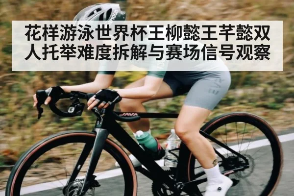 花样游泳世界杯王柳懿王芊懿双人托举难度拆解与赛场信号观察